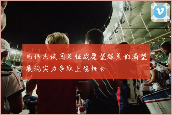 毛伟杰谈国足征战愿望球员们渴望展现实力争取上场机会