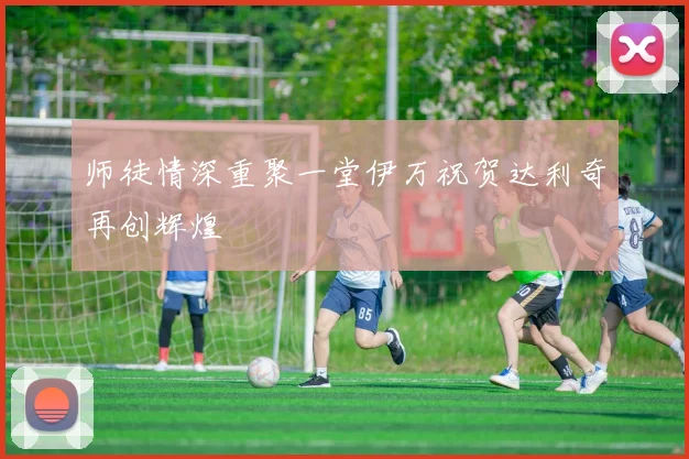 师徒情深重聚一堂伊万祝贺达利奇再创辉煌