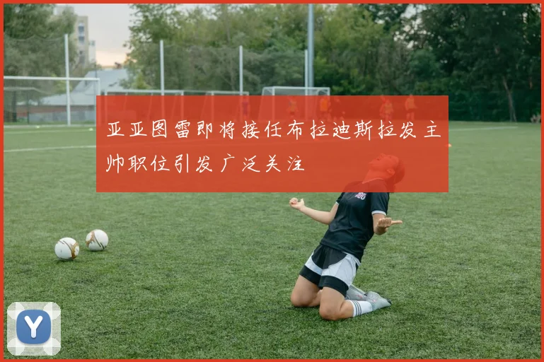 亚亚图雷即将接任布拉迪斯拉发主帅职位引发广泛关注