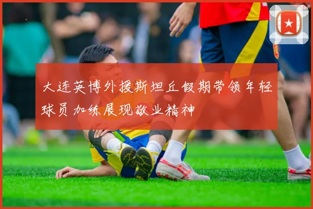 大连英博外援斯坦丘假期带领年轻球员加练展现敬业精神