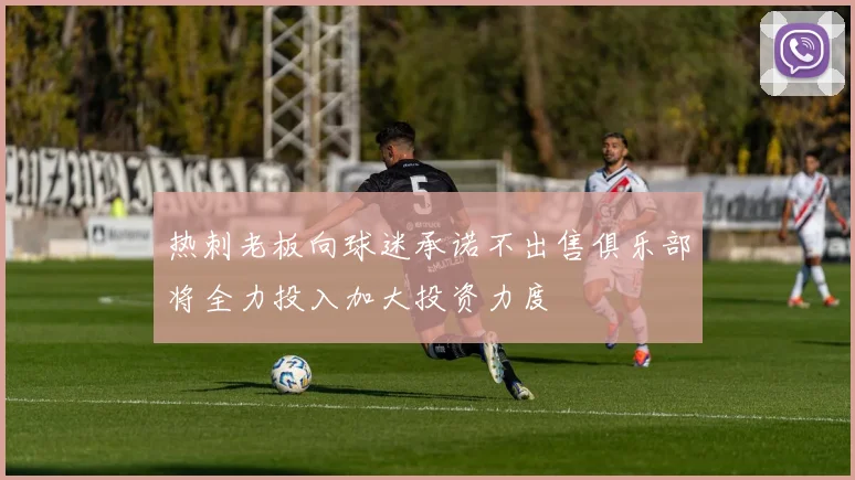 热刺老板向球迷承诺不出售俱乐部将全力投入加大投资力度