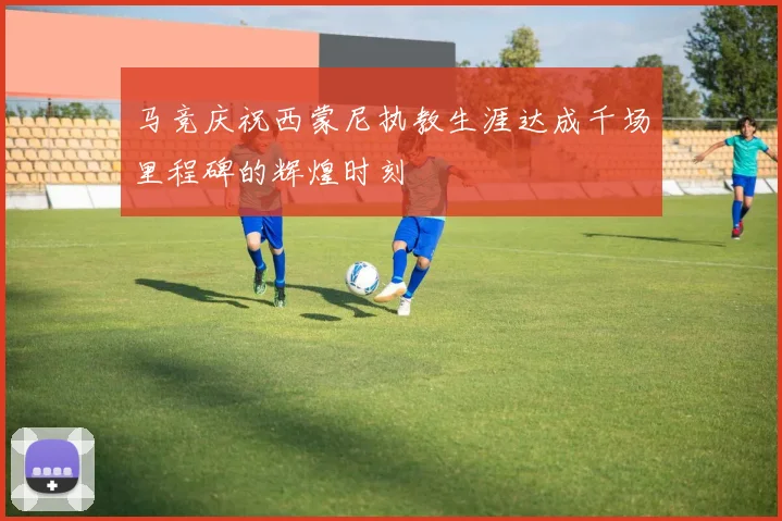 马竞庆祝西蒙尼执教生涯达成千场里程碑的辉煌时刻