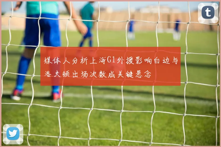媒体人分析上海G1外援影响白边与洛夫顿出场次数成关键悬念