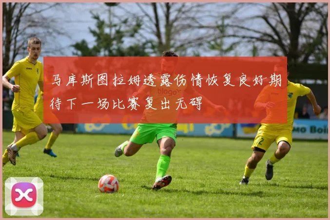 马库斯图拉姆透露伤情恢复良好期待下一场比赛复出无碍