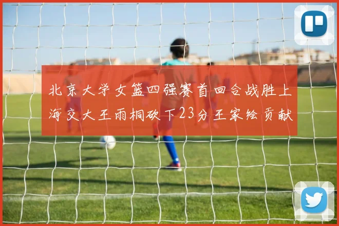 北京大学女篮四强赛首回合战胜上海交大王雨桐砍下23分王家绘贡献21分14篮板