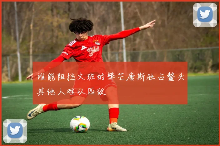谁能阻挡文班的锋芒唐斯独占鳌头其他人难以匹敌