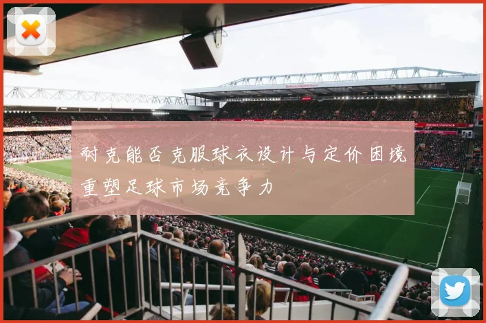 耐克能否克服球衣设计与定价困境重塑足球市场竞争力