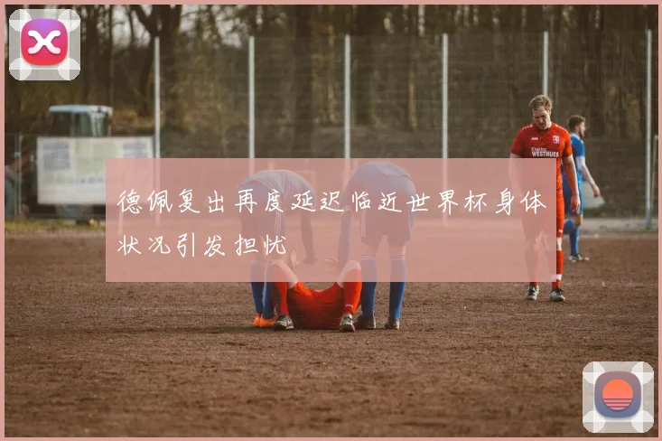 德佩复出再度延迟临近世界杯身体状况引发担忧