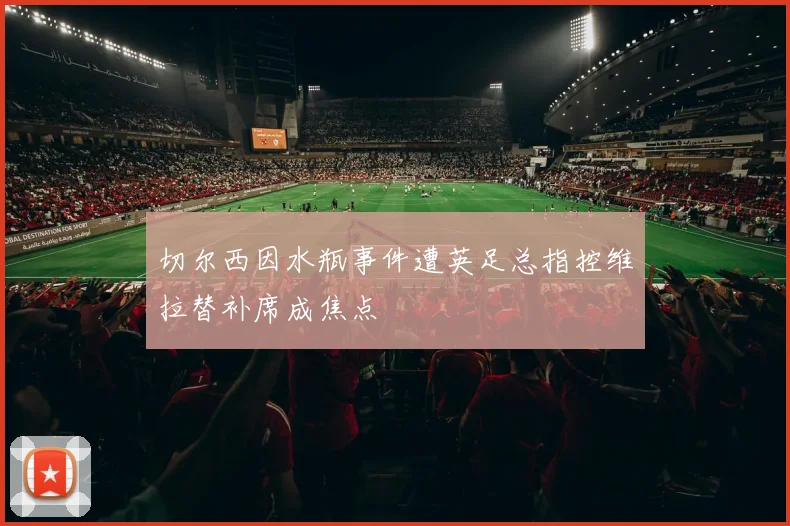 切尔西因水瓶事件遭英足总指控维拉替补席成焦点
