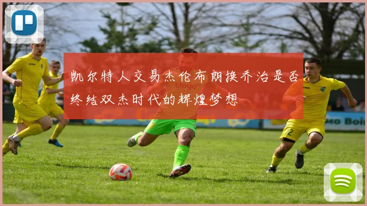 凯尔特人交易杰伦布朗换乔治是否终结双杰时代的辉煌梦想